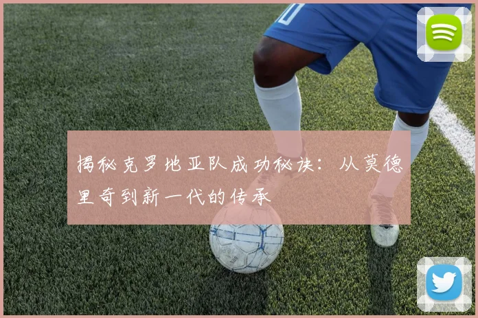 揭秘克罗地亚队成功秘诀：从莫德里奇到新一代的传承