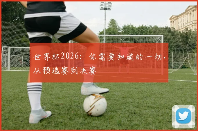 世界杯2026：你需要知道的一切，从预选赛到决赛