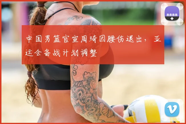 中国男篮官宣周琦因腰伤退出，亚运会备战计划调整