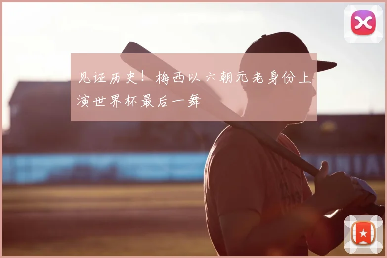 见证历史！梅西以六朝元老身份上演世界杯最后一舞