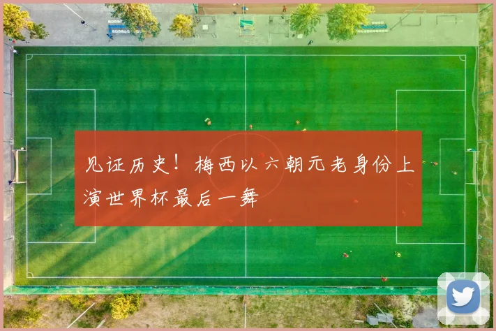 见证历史！梅西以六朝元老身份上演世界杯最后一舞