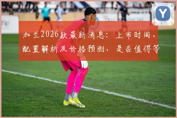 加兰2026款最新消息：上市时间、配置解析及价格预测，是否值得等待？