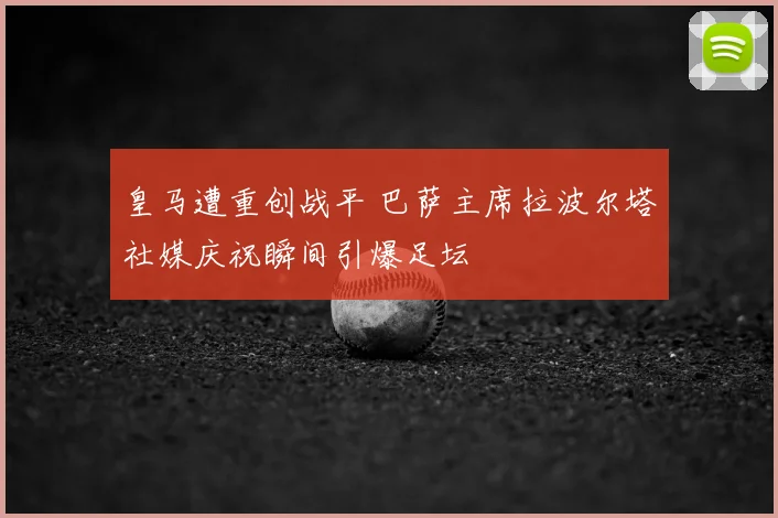 皇马遭重创战平 巴萨主席拉波尔塔社媒庆祝瞬间引爆足坛