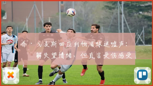 乔·戈麦斯回应利物浦球迷嘘声：理解失望情绪，但直言受伤感受