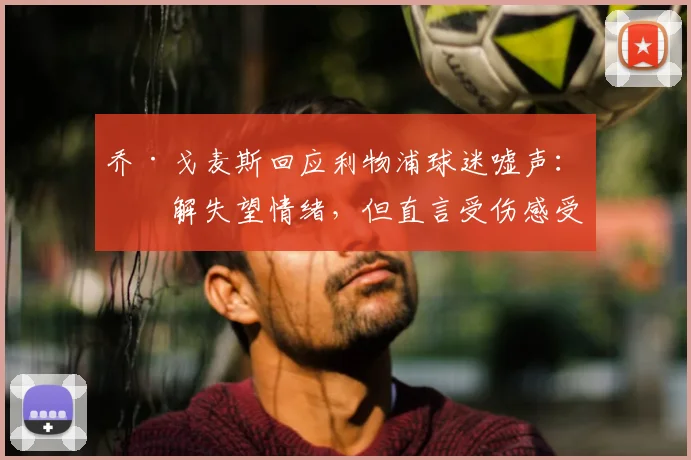 乔·戈麦斯回应利物浦球迷嘘声：理解失望情绪，但直言受伤感受